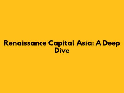 Renaissance Capital Asia: A Deep Dive