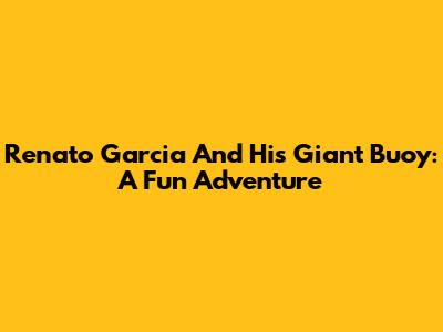 Renato Garcia And His Giant Buoy: A Fun Adventure