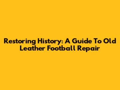 Restoring History: A Guide To Old Leather Football Repair