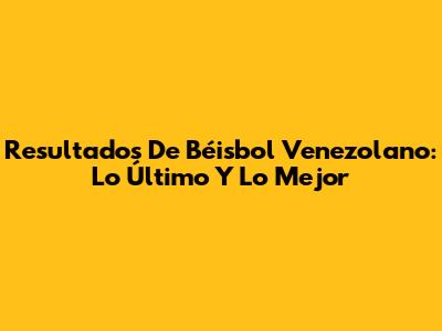 Resultados De Béisbol Venezolano: Lo Último Y Lo Mejor