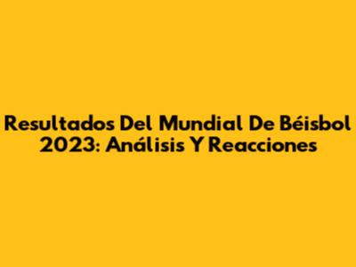 Resultados Del Mundial De Béisbol 2023: Análisis Y Reacciones