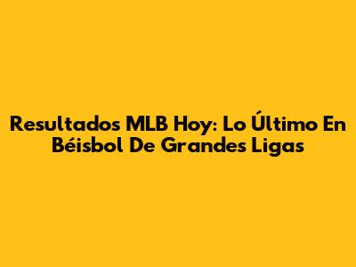 Resultados MLB Hoy: Lo Último En Béisbol De Grandes Ligas