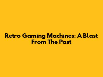 Retro Gaming Machines: A Blast From The Past
