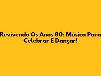 Revivendo Os Anos 80: Música Para Celebrar E Dançar!
