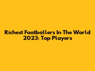 Richest Footballers In The World 2023: Top Players