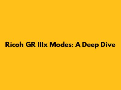 Ricoh GR IIIx Modes: A Deep Dive