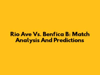 Rio Ave Vs. Benfica B: Match Analysis And Predictions