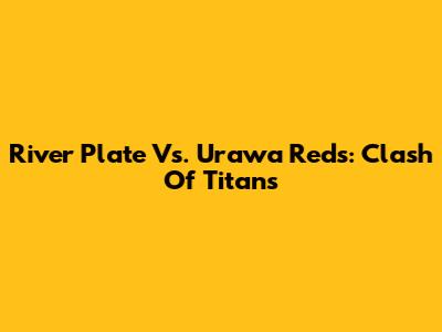 River Plate Vs. Urawa Reds: Clash Of Titans