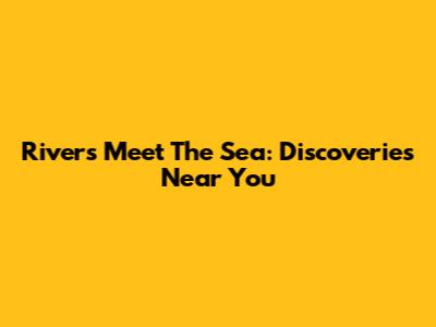 Rivers Meet The Sea: Discoveries Near You
