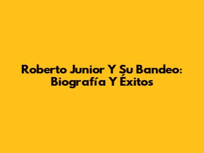Roberto Junior Y Su Bandeo: Biografía Y Éxitos