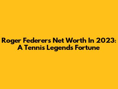 Roger Federer's Net Worth In 2023: A Tennis Legend's Fortune