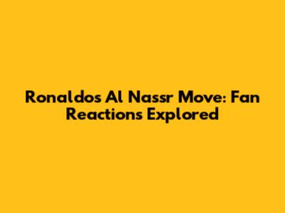 Ronaldo's Al Nassr Move: Fan Reactions Explored