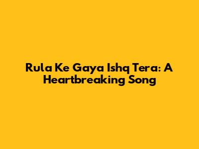 Rula Ke Gaya Ishq Tera: A Heartbreaking Song