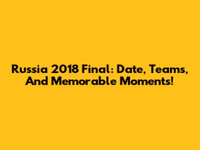 Russia 2018 Final: Date, Teams, And Memorable Moments!