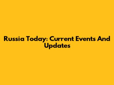 Russia Today: Current Events And Updates