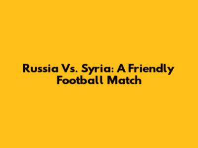 Russia Vs. Syria: A Friendly Football Match