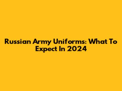Russian Army Uniforms: What To Expect In 2024