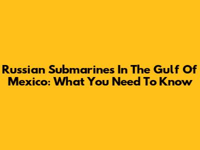Russian Submarines In The Gulf Of Mexico: What You Need To Know