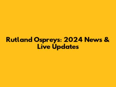 Rutland Ospreys: 2024 News & Live Updates
