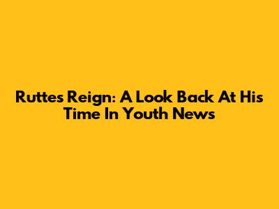 Rutte's Reign: A Look Back At His Time In Youth News