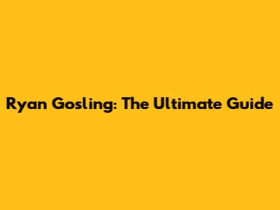 Ryan Gosling: The Ultimate Guide