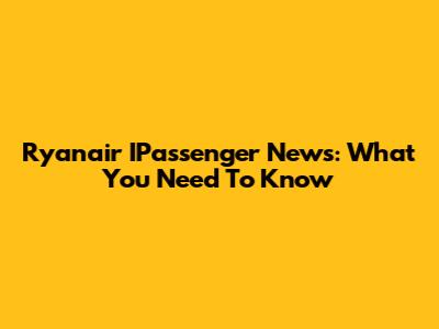 Ryanair IPassenger News: What You Need To Know