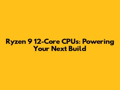 Ryzen 9 12-Core CPUs: Powering Your Next Build