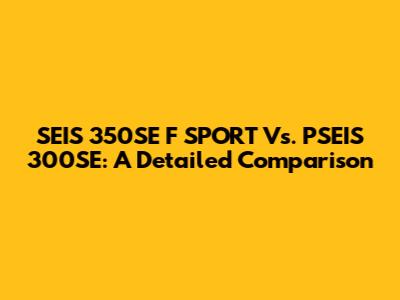 SEIS 350SE F SPORT Vs. PSEIS 300SE: A Detailed Comparison