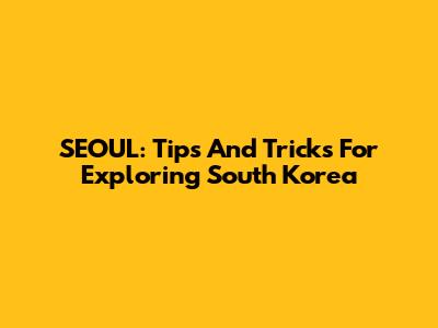 SEOUL: Tips And Tricks For Exploring South Korea