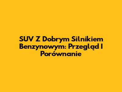 SUV Z Dobrym Silnikiem Benzynowym: Przegląd I Porównanie