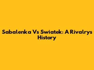 Sabalenka Vs Swiatek: A Rivalry's History