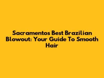 Sacramento's Best Brazilian Blowout: Your Guide To Smooth Hair
