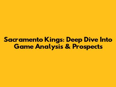 Sacramento Kings: Deep Dive Into Game Analysis & Prospects