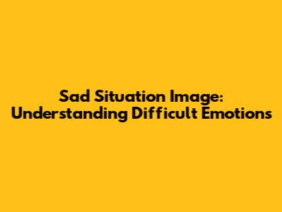 Sad Situation Image: Understanding Difficult Emotions