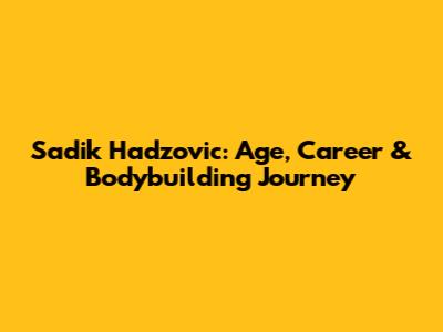 Sadik Hadzovic: Age, Career & Bodybuilding Journey