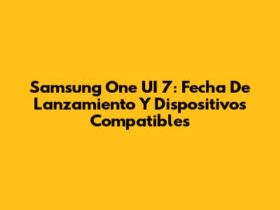 Samsung One UI 7: Fecha De Lanzamiento Y Dispositivos Compatibles