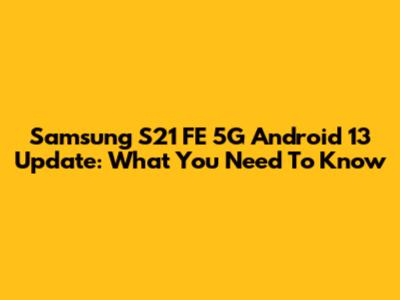 Samsung S21 FE 5G Android 13 Update: What You Need To Know