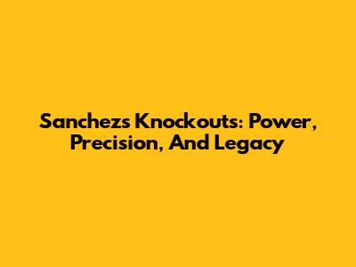 Sanchez's Knockouts: Power, Precision, And Legacy