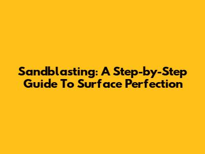 Sandblasting: A Step-by-Step Guide To Surface Perfection