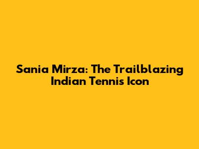 Sania Mirza: The Trailblazing Indian Tennis Icon