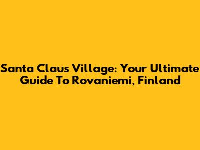 Santa Claus Village: Your Ultimate Guide To Rovaniemi, Finland