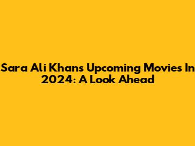 Sara Ali Khan's Upcoming Movies In 2024: A Look Ahead