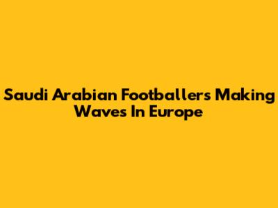 Saudi Arabian Footballers Making Waves In Europe
