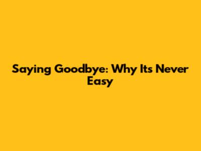 Saying Goodbye: Why It's Never Easy