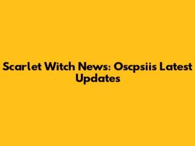 Scarlet Witch News: Oscpsii's Latest Updates