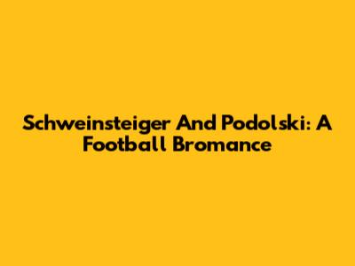 Schweinsteiger And Podolski: A Football Bromance