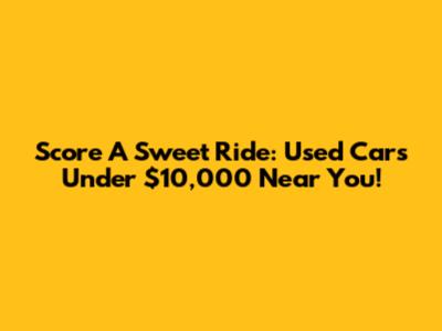 Score A Sweet Ride: Used Cars Under $10,000 Near You!