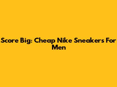 Score Big: Cheap Nike Sneakers For Men
