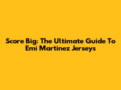 Score Big: The Ultimate Guide To Emi Martinez Jerseys