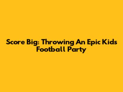 Score Big: Throwing An Epic Kids Football Party